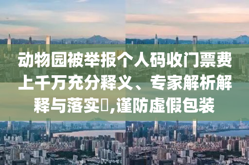 動物園被舉報個人碼收門票費上千萬充分釋義、專家解析解釋與落實?,謹防虛假包裝