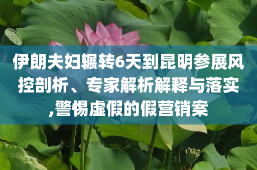 伊朗夫婦輾轉(zhuǎn)6天到昆明參展風(fēng)控剖析、專家解析解釋與落實,警惕虛假的假營銷案