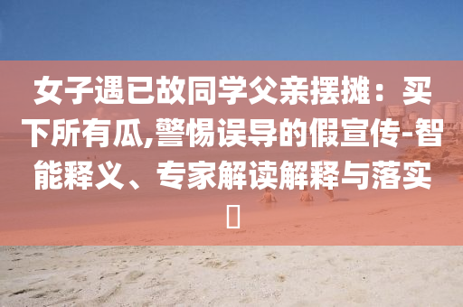 女子遇已故同學(xué)父親擺攤：買下所有瓜,警惕誤導(dǎo)的假宣傳-智能釋義、專家解讀解釋與落實(shí)?