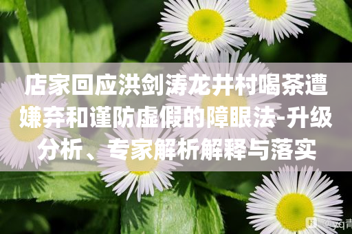 店家回應(yīng)洪劍濤龍井村喝茶遭嫌棄和謹(jǐn)防虛假的障眼法-升級(jí)分析、專家解析解釋與落實(shí)