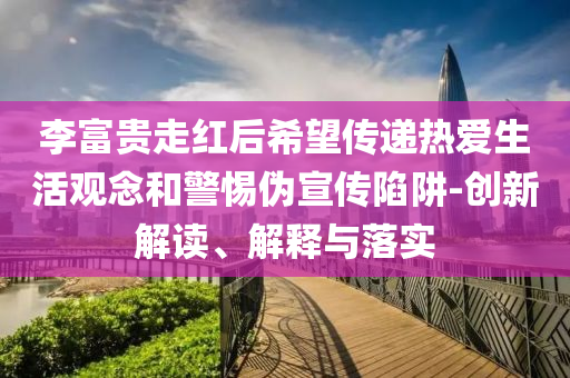 李富貴走紅后希望傳遞熱愛生活觀念和警惕偽宣傳陷阱-創(chuàng)新解讀、解釋與落實