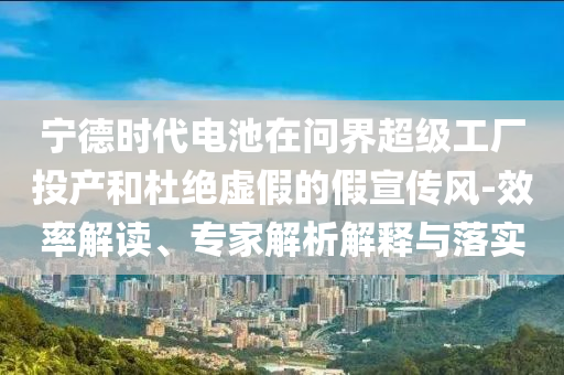 寧德時代電池在問界超級工廠投產(chǎn)和杜絕虛假的假宣傳風(fēng)-效率解讀、專家解析解釋與落實