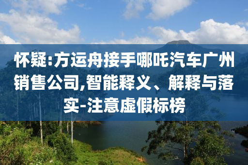 懷疑:方運(yùn)舟接手哪吒汽車廣州銷售公司,智能釋義、解釋與落實(shí)-注意虛假標(biāo)榜