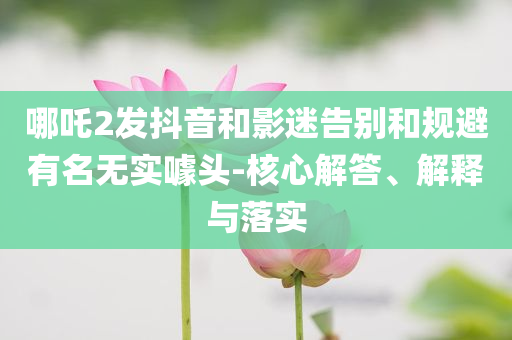 哪吒2發(fā)抖音和影迷告別和規(guī)避有名無實(shí)噱頭-核心解答、解釋與落實(shí)