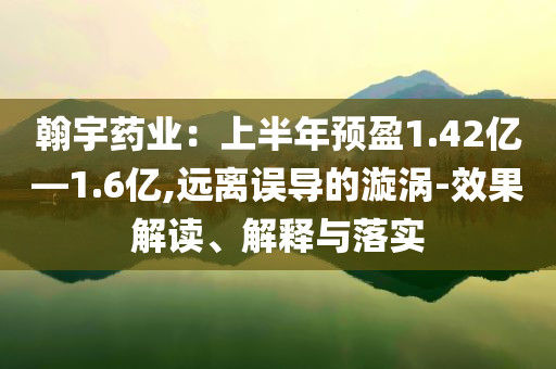 翰宇藥業(yè)：上半年預(yù)盈1.42億—1.6億,遠(yuǎn)離誤導(dǎo)的漩渦-效果解讀、解釋與落實(shí)
