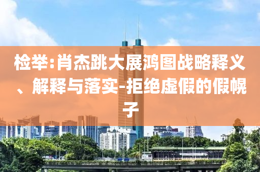 檢舉:肖杰跳大展鴻圖戰(zhàn)略釋義、解釋與落實(shí)-拒絕虛假的假幌子