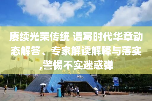 賡續(xù)光榮傳統(tǒng) 譜寫時(shí)代華章動(dòng)態(tài)解答、專家解讀解釋與落實(shí),警惕不實(shí)迷惑彈
