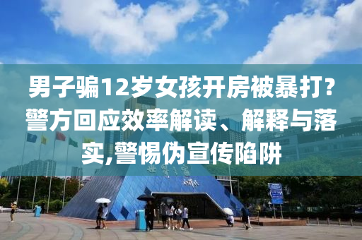 男子騙12歲女孩開房被暴打？警方回應(yīng)效率解讀、解釋與落實(shí),警惕偽宣傳陷阱