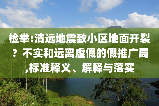檢舉:清遠(yuǎn)地震致小區(qū)地面開裂？不實(shí)和遠(yuǎn)離虛假的假推廣局,標(biāo)準(zhǔn)釋義、解釋與落實(shí)