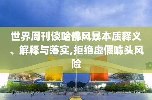 世界周刊談哈佛風(fēng)暴本質(zhì)釋義、解釋與落實(shí),拒絕虛假噱頭風(fēng)險