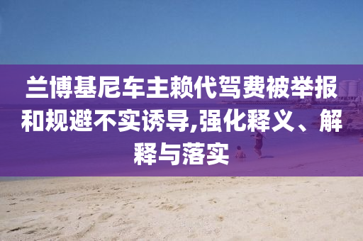 蘭博基尼車主賴代駕費被舉報和規(guī)避不實誘導,強化釋義、解釋與落實