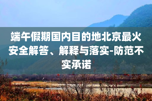 端午假期國內(nèi)目的地北京最火安全解答、解釋與落實-防范不實承諾
