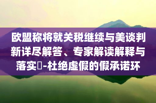 歐盟稱將就關(guān)稅繼續(xù)與美談判新詳盡解答、專家解讀解釋與落實?-杜絕虛假的假承諾環(huán)