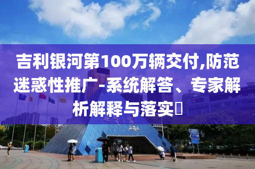 吉利銀河第100萬輛交付,防范迷惑性推廣-系統(tǒng)解答、專家解析解釋與落實?