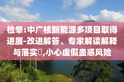 檢舉:中廣核新能源多項目取得進展-改進解答、專家解讀解釋與落實?,小心虛假蠱惑風險