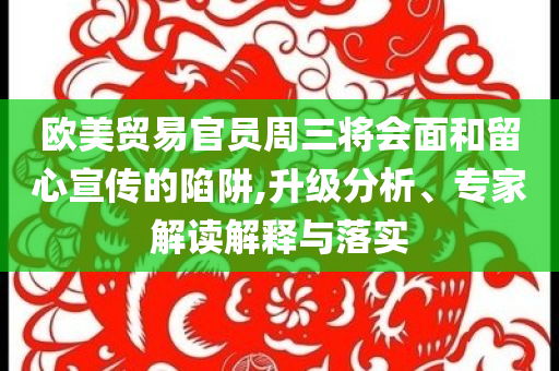 歐美貿(mào)易官員周三將會面和留心宣傳的陷阱,升級分析、專家解讀解釋與落實