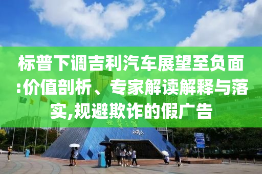 標普下調(diào)吉利汽車展望至負面:價值剖析、專家解讀解釋與落實,規(guī)避欺詐的假廣告