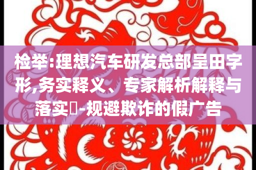 檢舉:理想汽車研發(fā)總部呈田字形,務實釋義、專家解析解釋與落實?-規(guī)避欺詐的假廣告