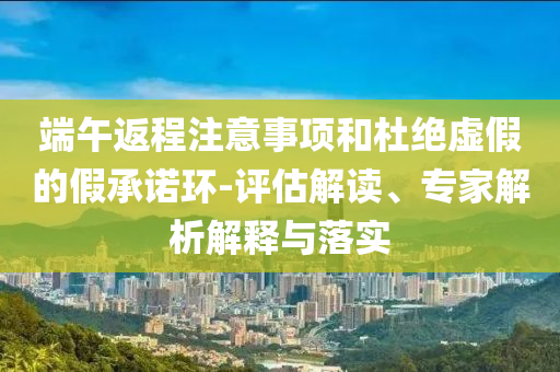 端午返程注意事項(xiàng)和杜絕虛假的假承諾環(huán)-評(píng)估解讀、專家解析解釋與落實(shí)