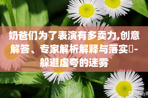 奶爸們?yōu)榱吮硌萦卸噘u力,創(chuàng)意解答、專家解析解釋與落實?-躲避虛夸的迷霧
