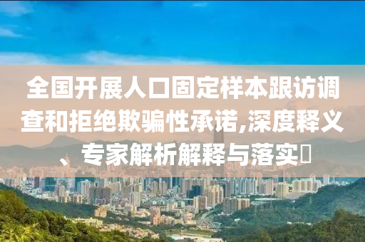 全國開展人口固定樣本跟訪調(diào)查和拒絕欺騙性承諾,深度釋義、專家解析解釋與落實(shí)?