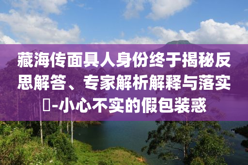 藏海傳面具人身份終于揭秘反思解答、專家解析解釋與落實(shí)?-小心不實(shí)的假包裝惑