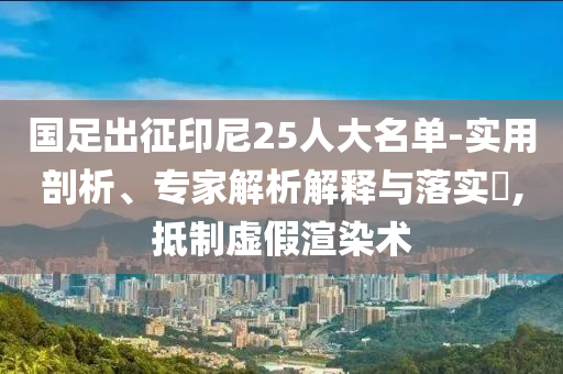 國足出征印尼25人大名單-實(shí)用剖析、專家解析解釋與落實(shí)?,抵制虛假渲染術(shù)