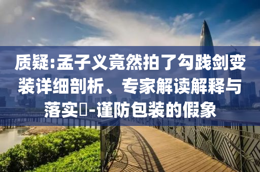 質(zhì)疑:孟子義竟然拍了勾踐劍變裝詳細(xì)剖析、專家解讀解釋與落實?-謹(jǐn)防包裝的假象
