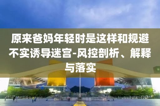 原來爸媽年輕時是這樣和規(guī)避不實誘導(dǎo)迷宮-風(fēng)控剖析、解釋與落實