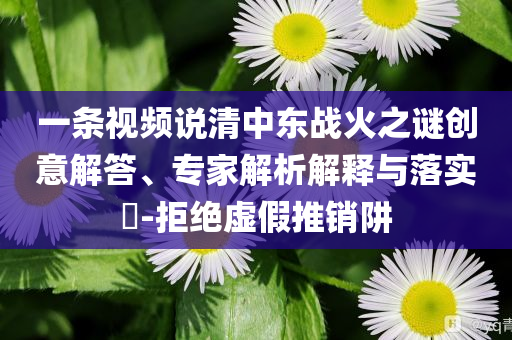 一條視頻說清中東戰(zhàn)火之謎創(chuàng)意解答、專家解析解釋與落實?-拒絕虛假推銷阱
