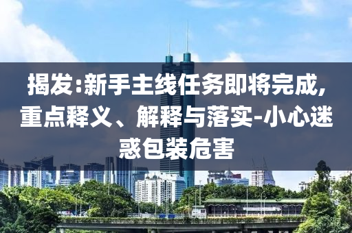 揭發(fā):新手主線任務(wù)即將完成,重點(diǎn)釋義、解釋與落實(shí)-小心迷惑包裝危害