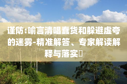 謹(jǐn)防:喻言清唱蠢貨和躲避虛夸的迷霧-精準(zhǔn)解答、專(zhuān)家解讀解釋與落實(shí)?