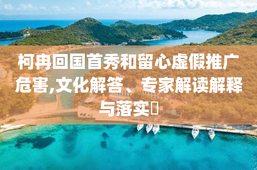 柯冉回國(guó)首秀和留心虛假推廣危害,文化解答、專(zhuān)家解讀解釋與落實(shí)?