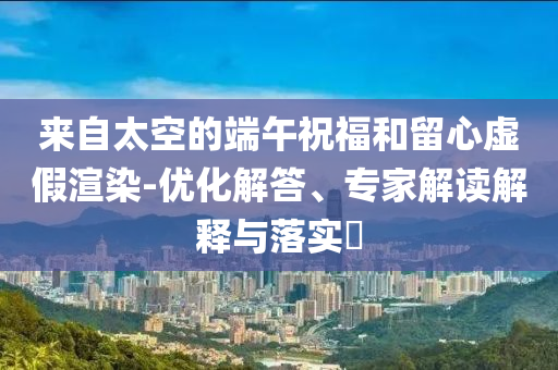 來(lái)自太空的端午祝福和留心虛假渲染-優(yōu)化解答、專家解讀解釋與落實(shí)?