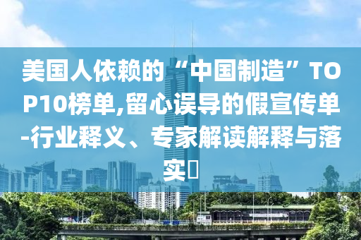 美國(guó)人依賴的“中國(guó)制造”TOP10榜單,留心誤導(dǎo)的假宣傳單-行業(yè)釋義、專家解讀解釋與落實(shí)?