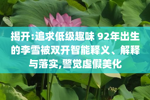 揭開:追求低級趣味 92年出生的李雪被雙開智能釋義、解釋與落實(shí),警覺虛假美化