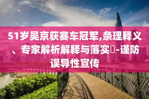 51歲吳京獲賽車冠軍,條理釋義、專家解析解釋與落實(shí)?-謹(jǐn)防誤導(dǎo)性宣傳