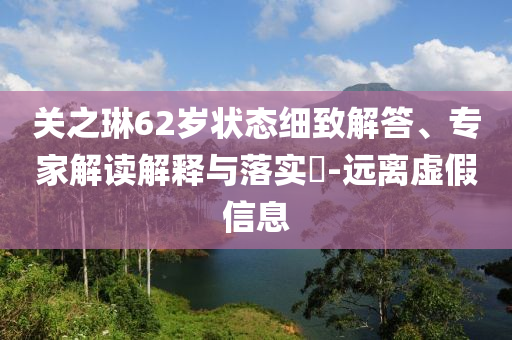 關(guān)之琳62歲狀態(tài)細(xì)致解答、專家解讀解釋與落實(shí)?-遠(yuǎn)離虛假信息