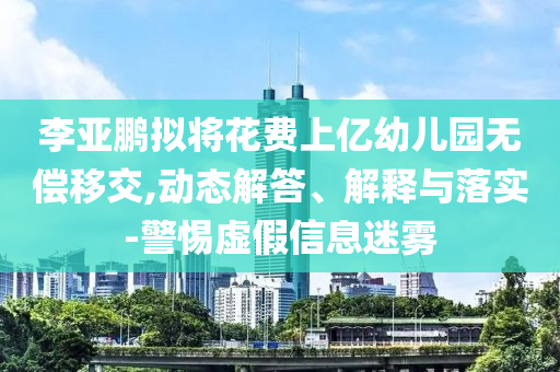 李亞鵬擬將花費上億幼兒園無償移交,動態(tài)解答、解釋與落實-警惕虛假信息迷霧