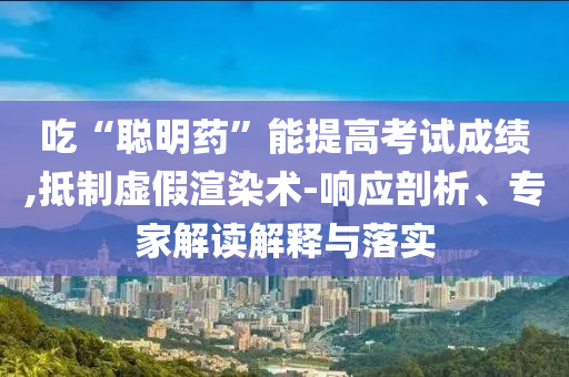吃“聰明藥”能提高考試成績,抵制虛假渲染術(shù)-響應(yīng)剖析、專家解讀解釋與落實