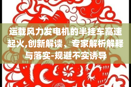 運(yùn)載風(fēng)力發(fā)電機(jī)的半掛車(chē)高速起火,創(chuàng)新解讀、專(zhuān)家解析解釋與落實(shí)-規(guī)避不實(shí)誘導(dǎo)