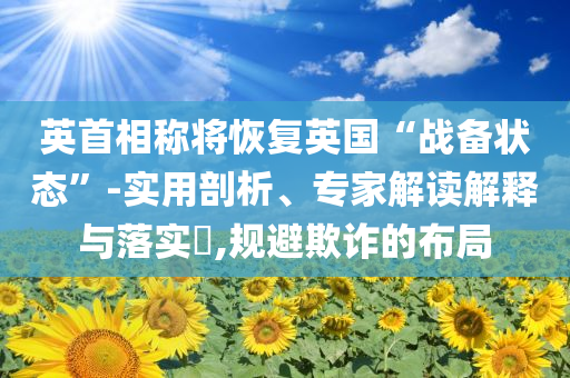 英首相稱(chēng)將恢復(fù)英國(guó)“戰(zhàn)備狀態(tài)”-實(shí)用剖析、專(zhuān)家解讀解釋與落實(shí)?,規(guī)避欺詐的布局