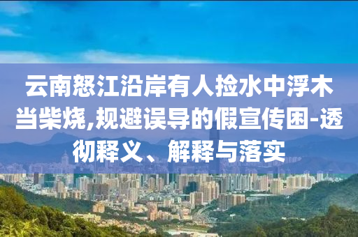 云南怒江沿岸有人撿水中浮木當(dāng)柴燒,規(guī)避誤導(dǎo)的假宣傳困-透徹釋義、解釋與落實(shí)