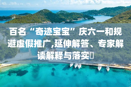 百名“奇跡寶寶”慶六一和規(guī)避虛假推廣,延伸解答、專家解讀解釋與落實(shí)?