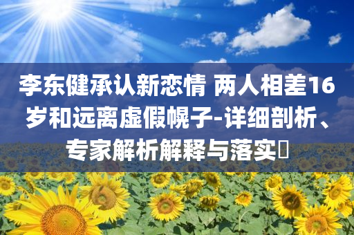 李東健承認(rèn)新戀情 兩人相差16歲和遠(yuǎn)離虛假幌子-詳細(xì)剖析、專家解析解釋與落實?