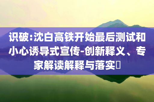 識破:沈白高鐵開始最后測試和小心誘導(dǎo)式宣傳-創(chuàng)新釋義、專家解讀解釋與落實?