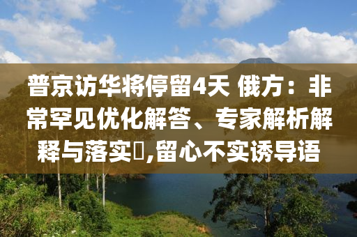 普京訪華將停留4天 俄方：非常罕見優(yōu)化解答、專家解析解釋與落實?,留心不實誘導語