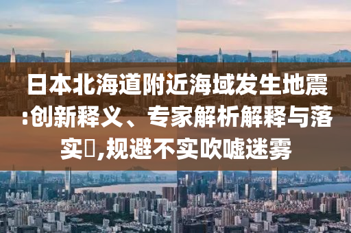 日本北海道附近海域發(fā)生地震:創(chuàng)新釋義、專家解析解釋與落實?,規(guī)避不實吹噓迷霧