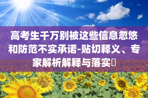 高考生千萬別被這些信息忽悠和防范不實承諾-貼切釋義、專家解析解釋與落實?