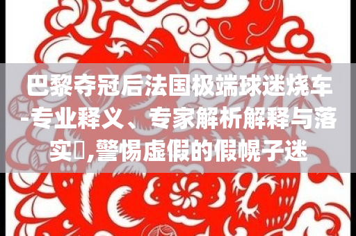 巴黎奪冠后法國極端球迷燒車-專業(yè)釋義、專家解析解釋與落實?,警惕虛假的假幌子迷